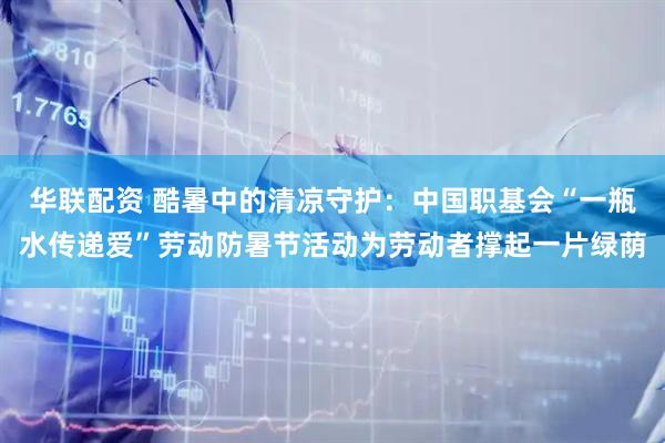 华联配资 酷暑中的清凉守护：中国职基会“一瓶水传递爱”劳动防暑节活动为劳动者撑起一片绿荫
