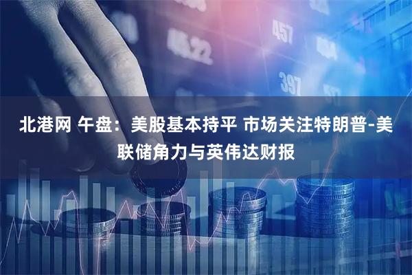 北港网 午盘：美股基本持平 市场关注特朗普-美联储角力与英伟达财报