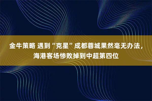 金牛策略 遇到“克星”成都蓉城果然毫无办法，海港客场惨败掉到中超第四位