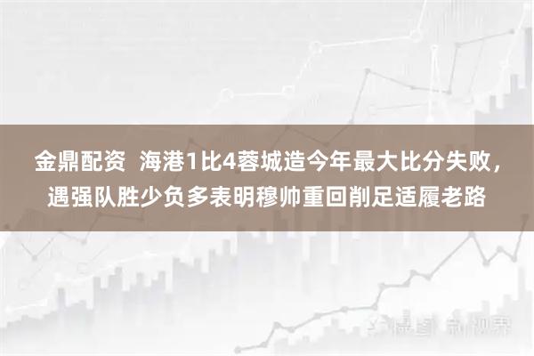金鼎配资  海港1比4蓉城造今年最大比分失败，遇强队胜少负多表明穆帅重回削足适履老路