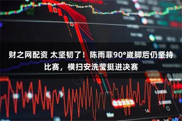 财之网配资 太坚韧了！陈雨菲90°崴脚后仍坚持比赛，横扫安洗莹挺进决赛