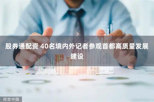 股券通配资 40名境内外记者参观首都高质量发展建设