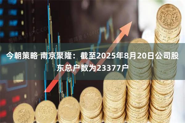 今朝策略 南京聚隆：截至2025年8月20日公司股东总户数为23377户