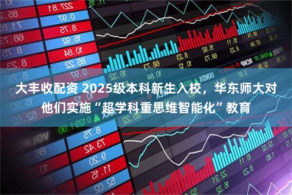 大丰收配资 2025级本科新生入校，华东师大对他们实施“超学科重思维智能化”教育