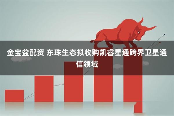 金宝盆配资 东珠生态拟收购凯睿星通跨界卫星通信领域