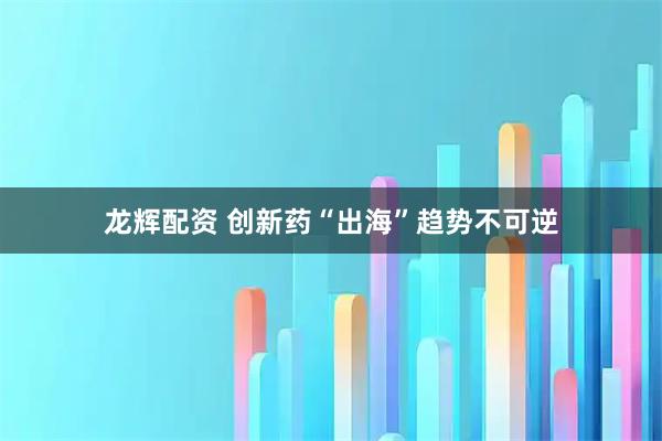 龙辉配资 创新药“出海”趋势不可逆