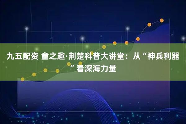 九五配资 童之趣·荆楚科普大讲堂：从“神兵利器”看深海力量