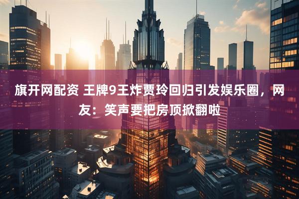 旗开网配资 王牌9王炸贾玲回归引发娱乐圈，网友：笑声要把房顶掀翻啦