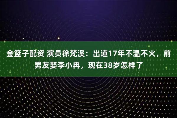 金篮子配资 演员徐梵溪：出道17年不温不火，前男友娶李小冉，现在38岁怎样了