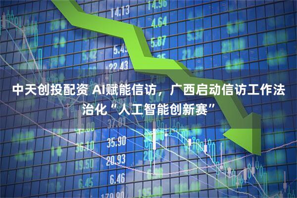 中天创投配资 AI赋能信访，广西启动信访工作法治化“人工智能创新赛”