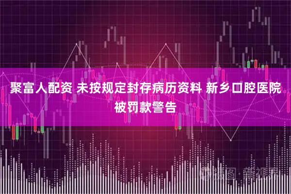 聚富人配资 未按规定封存病历资料 新乡口腔医院被罚款警告