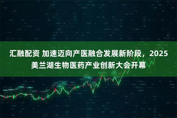 汇融配资 加速迈向产医融合发展新阶段，2025美兰湖生物医药产业创新大会开幕