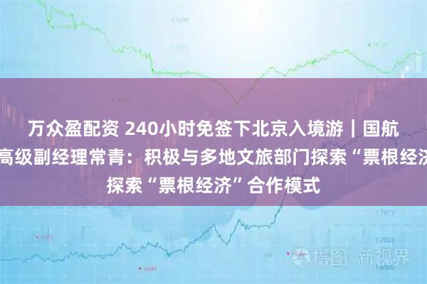 万众盈配资 240小时免签下北京入境游｜国航市场营销部高级副经理常青：积极与多地文旅部门探索“票根经济”合作模式