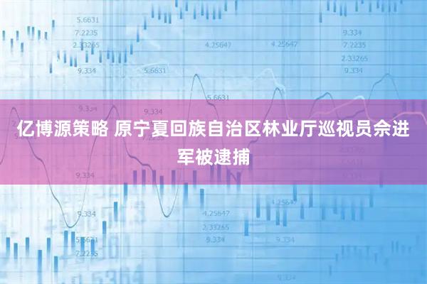 亿博源策略 原宁夏回族自治区林业厅巡视员佘进军被逮捕