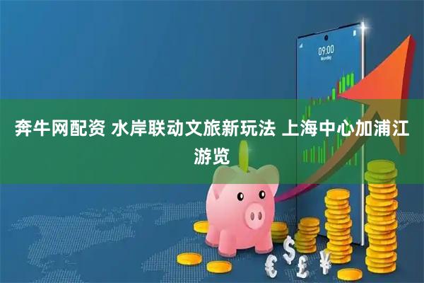 奔牛网配资 水岸联动文旅新玩法 上海中心加浦江游览