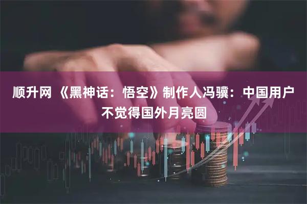 顺升网 《黑神话：悟空》制作人冯骥：中国用户不觉得国外月亮圆
