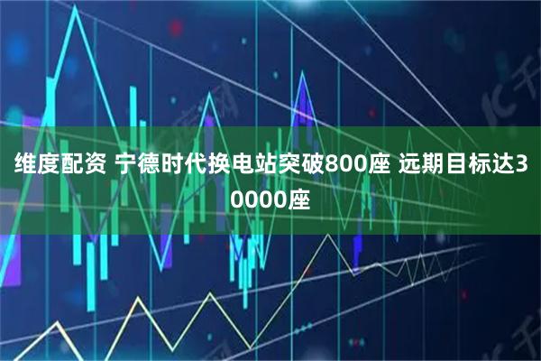 维度配资 宁德时代换电站突破800座 远期目标达30000座