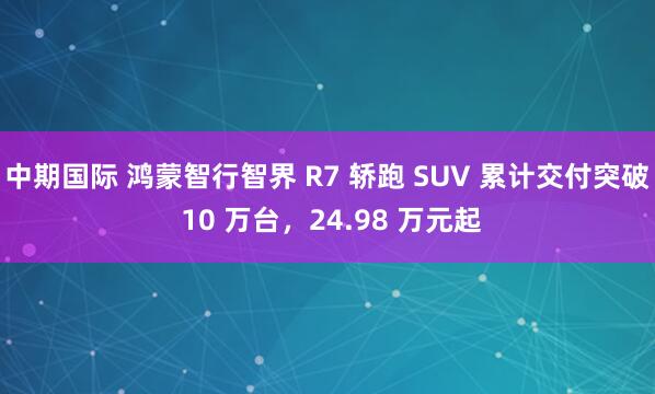 中期国际 鸿蒙智行智界 R7 轿跑 SUV 累计交付突破 10 万台，24.98 万元起