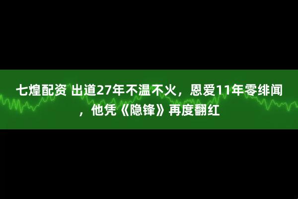 七煌配资 出道27年不温不火，恩爱11年零绯闻，他凭《隐锋》再度翻红