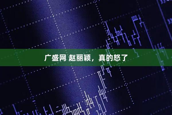 广盛网 赵丽颖，真的怒了