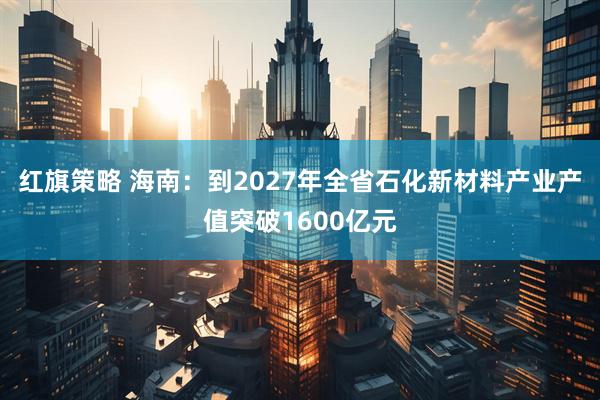 红旗策略 海南：到2027年全省石化新材料产业产值突破1600亿元