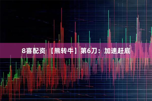 8喜配资 【熊转牛】第6刀：加速赶底