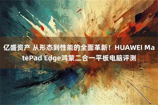亿盛资产 从形态到性能的全面革新！HUAWEI MatePad Edge鸿蒙二合一平板电脑评测