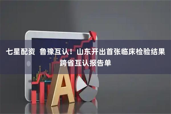 七星配资  鲁豫互认！山东开出首张临床检验结果跨省互认报告单