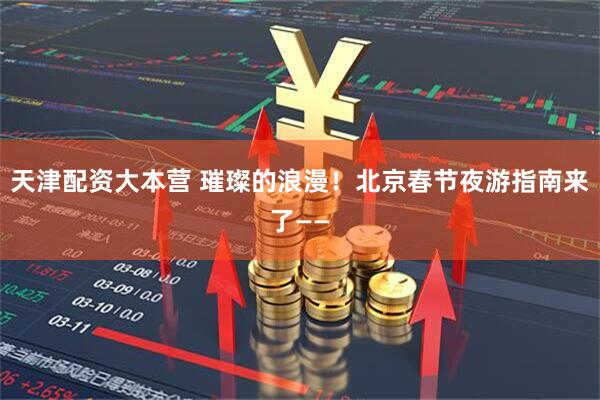 天津配资大本营 璀璨的浪漫！北京春节夜游指南来了——