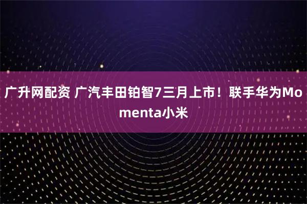 广升网配资 广汽丰田铂智7三月上市！联手华为Momenta小米