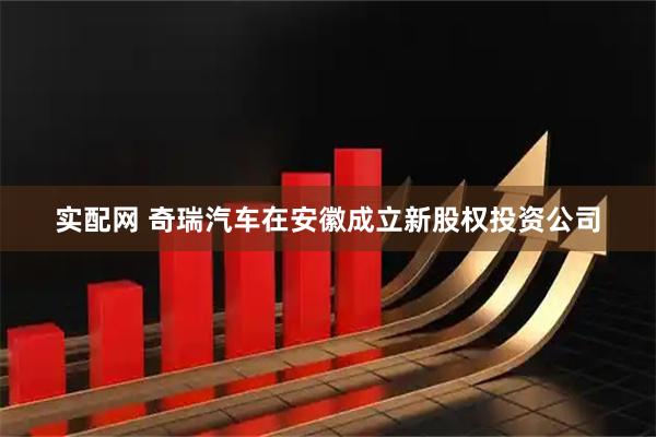 实配网 奇瑞汽车在安徽成立新股权投资公司
